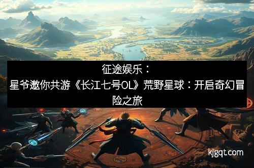 征途娱乐：星爷邀你共游《长江七号OL》荒野星球：开启奇幻冒险之旅